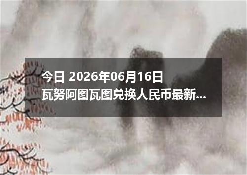 今日 2026年06月16日 瓦努阿图瓦图兑换人民币最新汇率行情