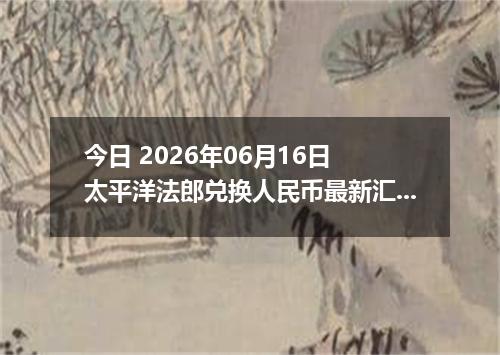 今日 2026年06月16日 太平洋法郎兑换人民币最新汇率行情