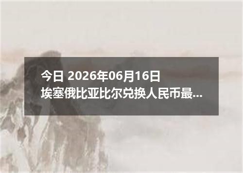 今日 2026年06月16日 埃塞俄比亚比尔兑换人民币最新汇率行情