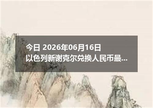今日 2026年06月16日 以色列新谢克尔兑换人民币最新汇率行情