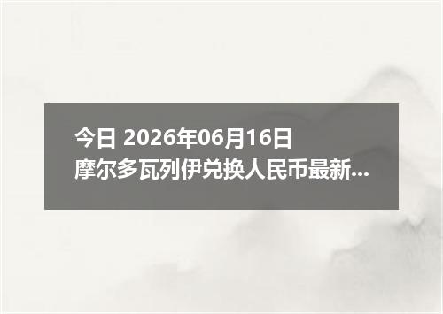 今日 2026年06月16日 摩尔多瓦列伊兑换人民币最新汇率行情