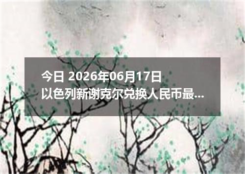 今日 2026年06月17日 以色列新谢克尔兑换人民币最新汇率行情