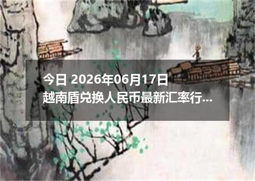 今日 2026年06月17日 越南盾兑换人民币最新汇率行情