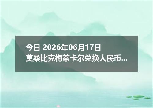 今日 2026年06月17日 莫桑比克梅蒂卡尔兑换人民币最新汇率行情