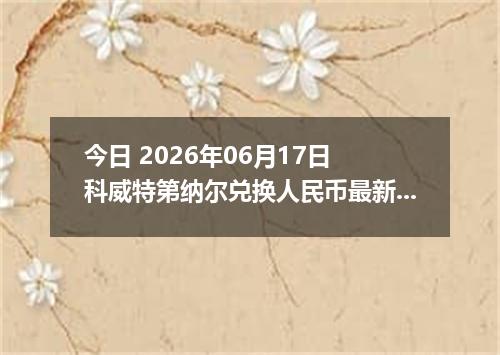 今日 2026年06月17日 科威特第纳尔兑换人民币最新汇率行情