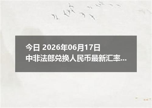 今日 2026年06月17日 中非法郎兑换人民币最新汇率行情