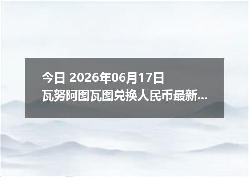 今日 2026年06月17日 瓦努阿图瓦图兑换人民币最新汇率行情