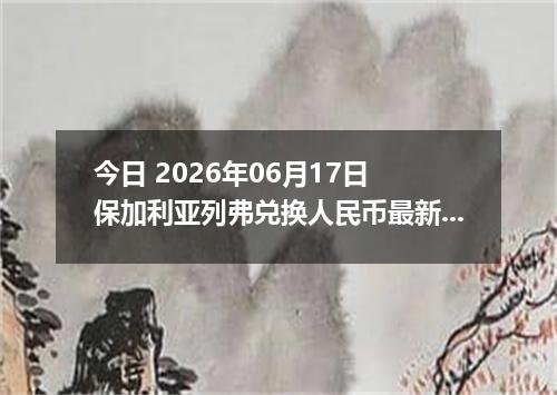 今日 2026年06月17日 保加利亚列弗兑换人民币最新汇率行情